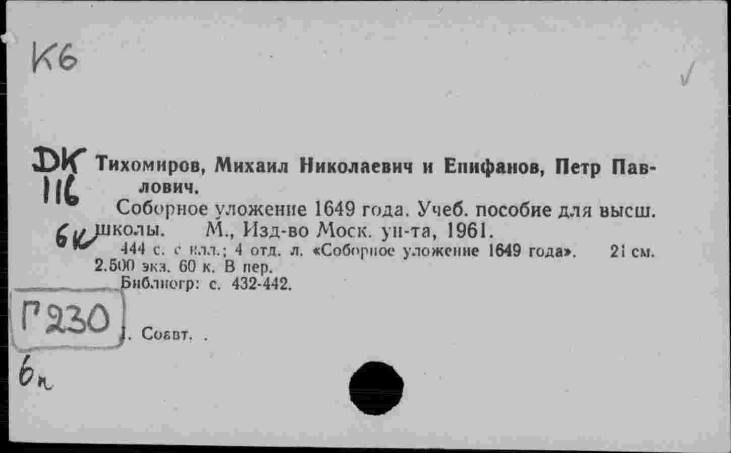 ﻿Кб
DK Тихомиров, Михаил Николаевич и Епифанов, Петр Пав-1лович.
• Соборное уложение 1649 года. Учеб, пособие для высш.
Zj/школы. A4., Изд-во Моск, ун-та, 1961.
®	444 с. с илл.; 4 отд. л. «Соборное уложение 1649 года». 21 см.
2.500 экз. 60 к. В пер.
,	:	, п Библногр: с. 432-442.
Paso
. СоЕВТ, .